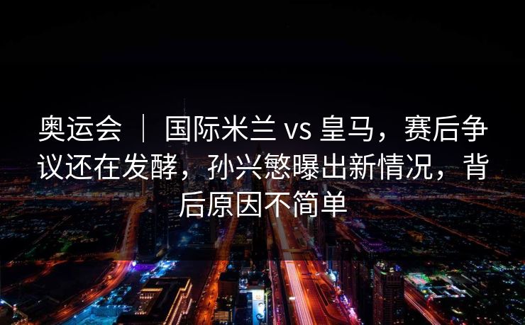 奥运会 ｜ 国际米兰 vs 皇马，赛后争议还在发酵，孙兴慜曝出新情况，背后原因不简单