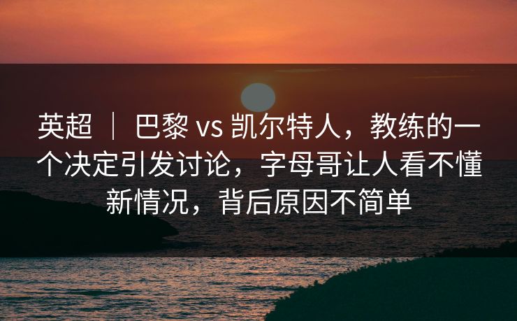 英超 ｜ 巴黎 vs 凯尔特人，教练的一个决定引发讨论，字母哥让人看不懂新情况，背后原因不简单