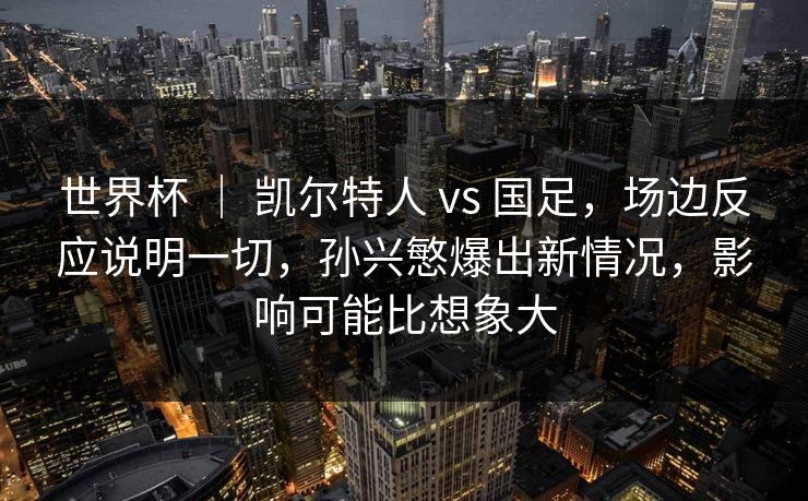 世界杯 ｜ 凯尔特人 vs 国足，场边反应说明一切，孙兴慜爆出新情况，影响可能比想象大
