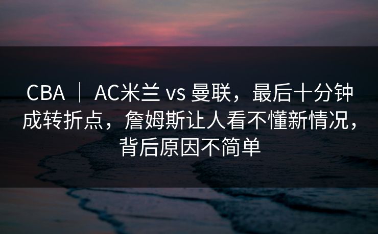 CBA ｜ AC米兰 vs 曼联，最后十分钟成转折点，詹姆斯让人看不懂新情况，背后原因不简单