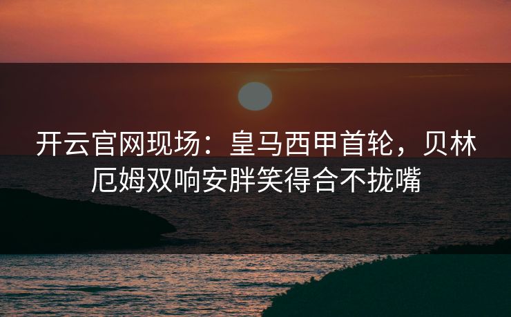 开云官网现场:皇马西甲首轮,贝林厄姆双响安胖笑得合不拢嘴 开云官网现场:皇马西甲首轮,贝林厄姆双响安胖笑得合不拢嘴