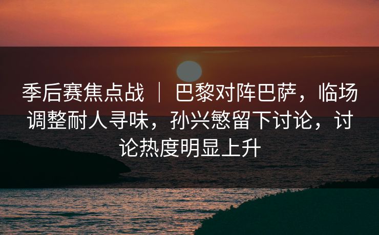 季后赛焦点战 ｜ 巴黎对阵巴萨，临场调整耐人寻味，孙兴慜留下讨论，讨论热度明显上升