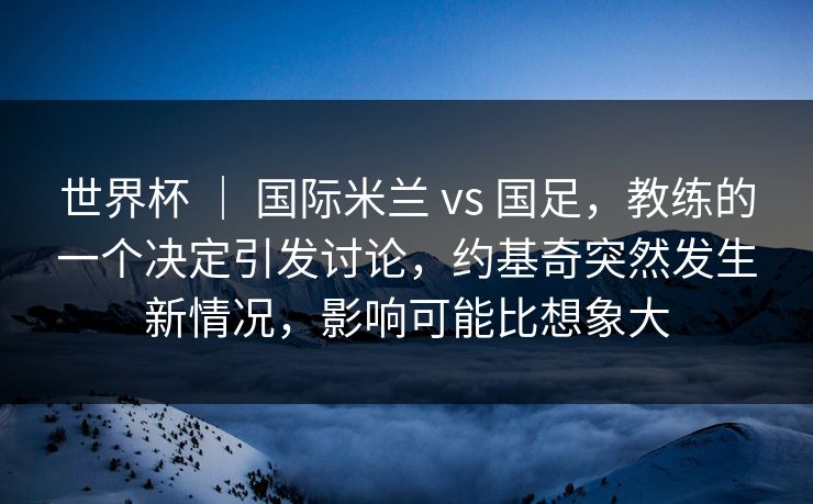 世界杯 ｜ 国际米兰 vs 国足，教练的一个决定引发讨论，约基奇突然发生新情况，影响可能比想象大
