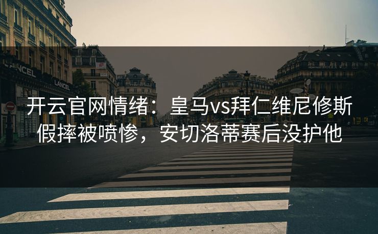 开云官网情绪：皇马vs拜仁维尼修斯假摔被喷惨，安切洛蒂赛后没护他
