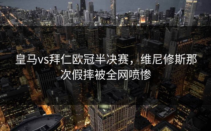 皇马vs拜仁欧冠半决赛,维尼修斯那次假摔被全网喷惨 皇马vs拜仁欧冠半决赛,维尼修斯那次假摔被全网喷惨