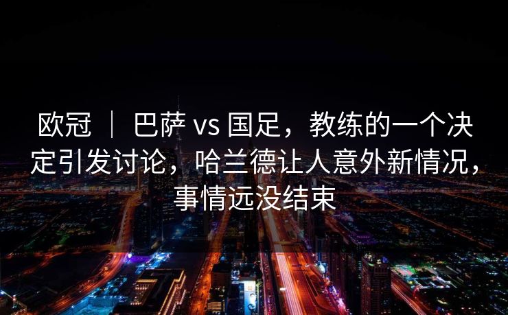 欧冠 ｜ 巴萨 vs 国足，教练的一个决定引发讨论，哈兰德让人意外新情况，事情远没结束