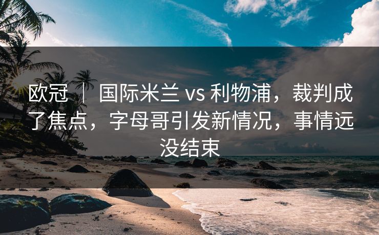 欧冠 ｜ 国际米兰 vs 利物浦，裁判成了焦点，字母哥引发新情况，事情远没结束