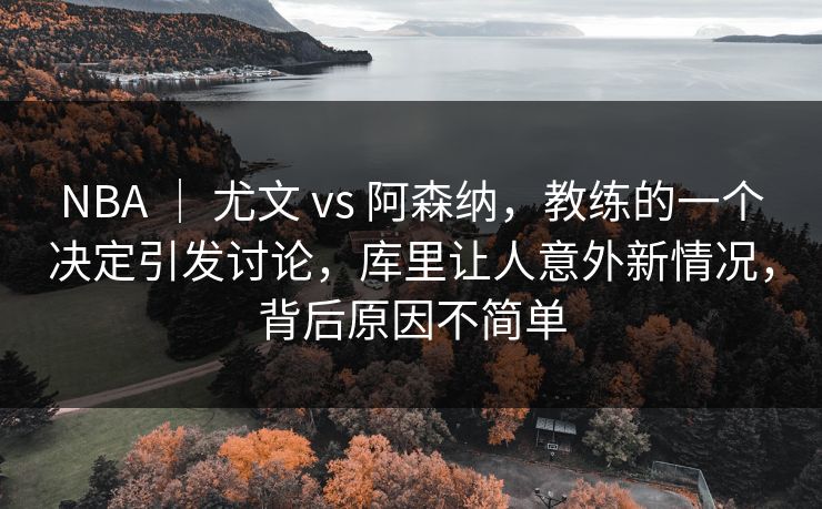 NBA ｜ 尤文 vs 阿森纳，教练的一个决定引发讨论，库里让人意外新情况，背后原因不简单