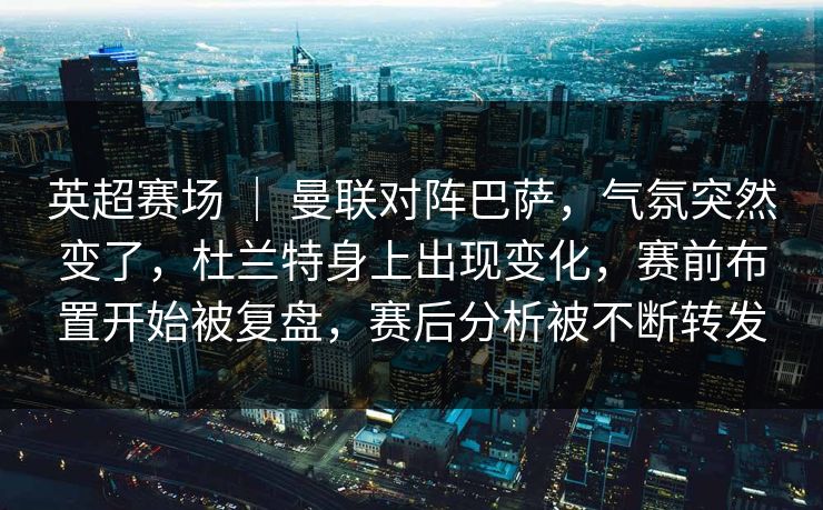 英超赛场 ｜ 曼联对阵巴萨，气氛突然变了，杜兰特身上出现变化，赛前布置开始被复盘，赛后分析被不断转发