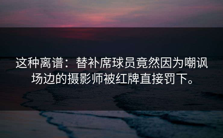 这种离谱:替补席球员竟然因为嘲讽场边的摄影师被红牌直接罚下。 这种离谱:替补席球员竟然因为嘲讽场边的摄影师被红牌直接罚下。