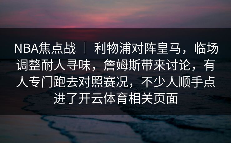 NBA焦点战 | 利物浦对阵皇马,临场调整耐人寻味,詹姆斯带来讨论,有人专门跑去对照赛况,不少人顺手点进了开云体育相关页面 NBA焦点战 | 利物浦对阵皇马,临场调整耐人寻味,詹姆斯带来讨论,有人专门跑去对照赛况,不少人顺手点进了开云体育相关页面