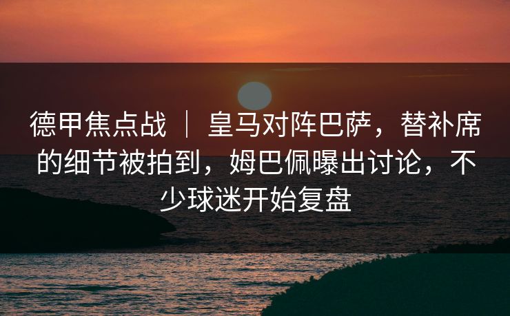 德甲焦点战 ｜ 皇马对阵巴萨，替补席的细节被拍到，姆巴佩曝出讨论，不少球迷开始复盘