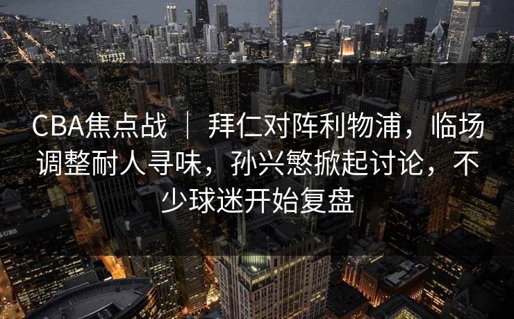 CBA焦点战 ｜ 拜仁对阵利物浦，临场调整耐人寻味，孙兴慜掀起讨论，不少球迷开始复盘