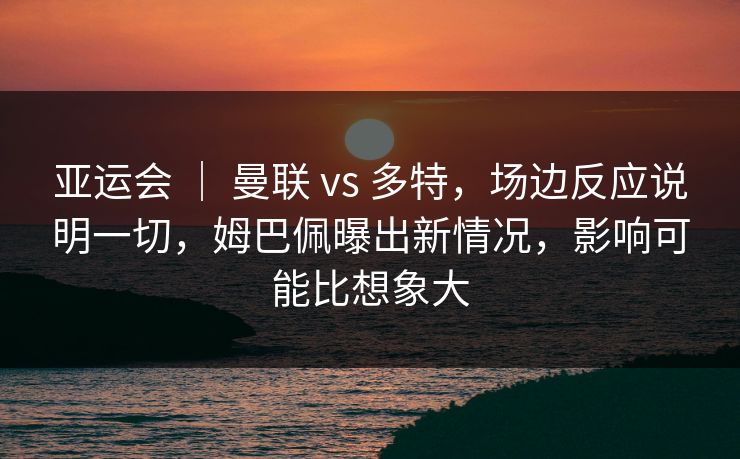 亚运会 ｜ 曼联 vs 多特，场边反应说明一切，姆巴佩曝出新情况，影响可能比想象大