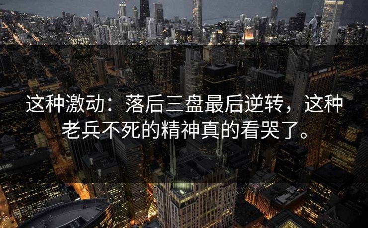 这种激动：落后三盘最后逆转，这种老兵不死的精神真的看哭了。