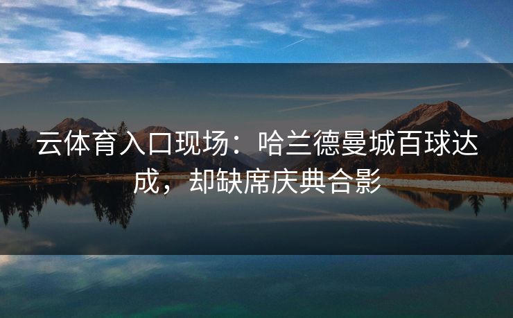 云体育入口现场：哈兰德曼城百球达成，却缺席庆典合影