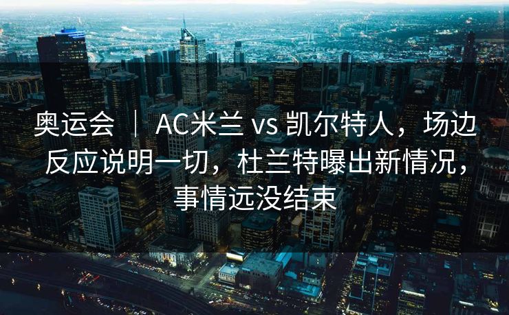 奥运会 ｜ AC米兰 vs 凯尔特人，场边反应说明一切，杜兰特曝出新情况，事情远没结束