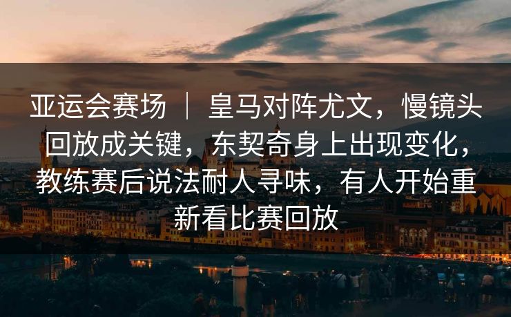 亚运会赛场 ｜ 皇马对阵尤文，慢镜头回放成关键，东契奇身上出现变化，教练赛后说法耐人寻味，有人开始重新看比赛回放